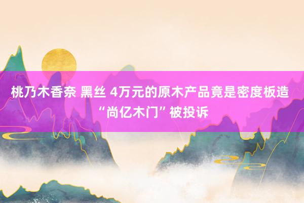 桃乃木香奈 黑丝 4万元的原木产品竟是密度板造 “尚亿木门”被投诉