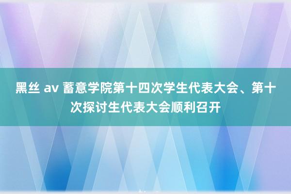 黑丝 av 蓄意学院第十四次学生代表大会、第十次探讨生代表大会顺利召开