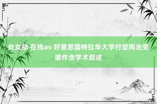 处女膜 在线av 好意思国特拉华大学付堃陶冶受邀作念学术叙述