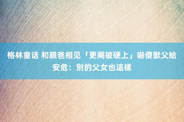 格林童话 和親爸相见「更阑被硬上」嚇傻　獸父給安危：別的父女也這樣