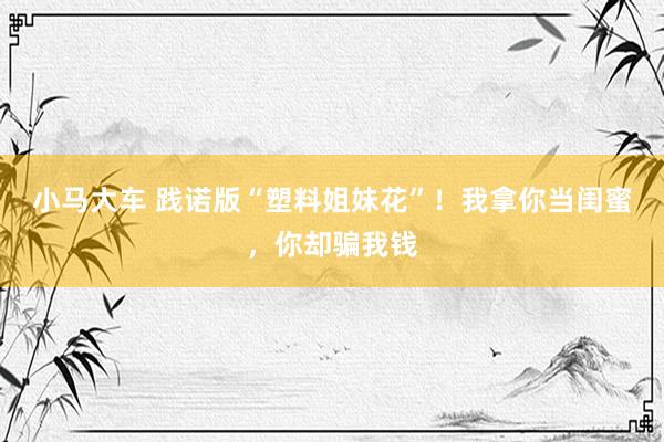 小马大车 践诺版“塑料姐妹花”！我拿你当闺蜜，你却骗我钱