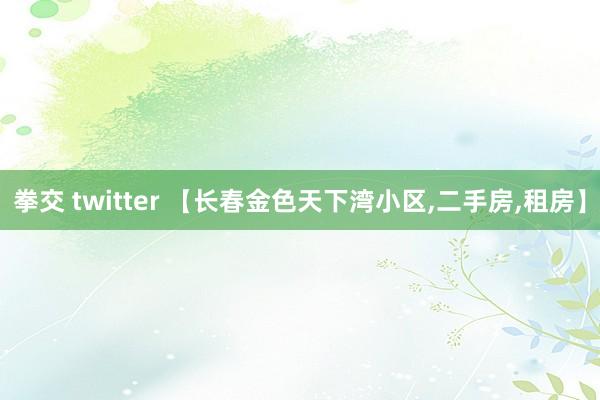 拳交 twitter 【长春金色天下湾小区,二手房,租房】