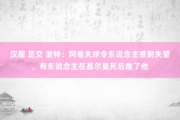 汉服 足交 波特：阿谁失球令东说念主感到失望，有东说念主在基尔曼死后推了他